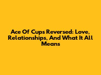 Ace Of Cups Reversed: Love, Relationships, And What It All Means