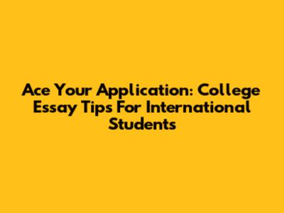 Ace Your Application: College Essay Tips For International Students