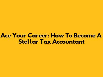 Ace Your Career: How To Become A Stellar Tax Accountant