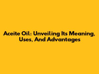 Aceite Oil: Unveiling Its Meaning, Uses, And Advantages