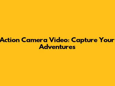 Action Camera Video: Capture Your Adventures