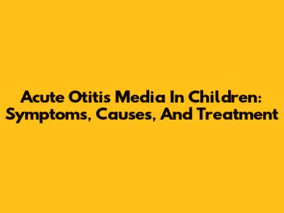 Acute Otitis Media In Children: Symptoms, Causes, And Treatment
