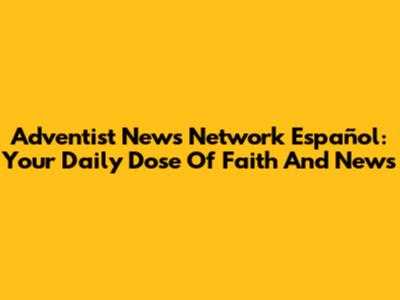 Adventist News Network Español: Your Daily Dose Of Faith And News