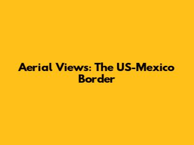 Aerial Views: The US-Mexico Border