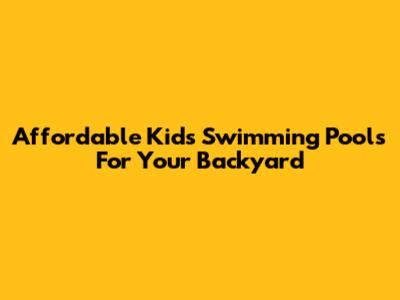 Affordable Kids' Swimming Pools For Your Backyard