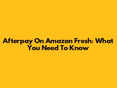Afterpay On Amazon Fresh: What You Need To Know