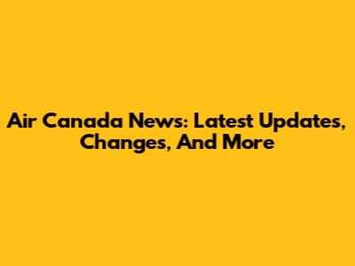 Air Canada News: Latest Updates, Changes, And More