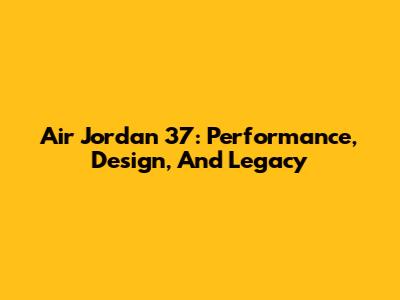 Air Jordan 37: Performance, Design, And Legacy