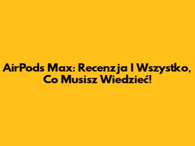 AirPods Max: Recenzja I Wszystko, Co Musisz Wiedzieć!