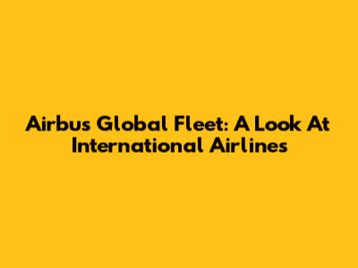 Airbus Global Fleet: A Look At International Airlines