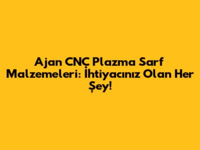 Ajan CNC Plazma Sarf Malzemeleri: İhtiyacınız Olan Her Şey!
