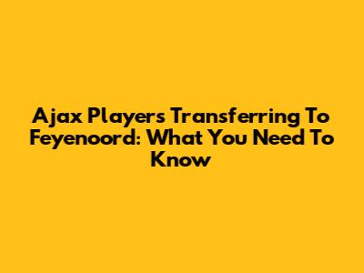 Ajax Players Transferring To Feyenoord: What You Need To Know