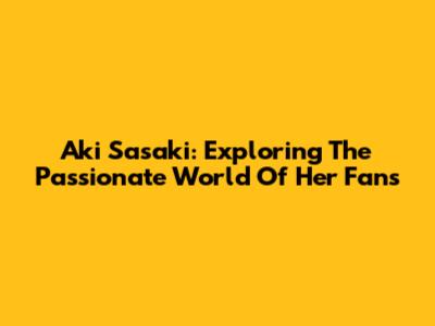 Aki Sasaki: Exploring The Passionate World Of Her Fans