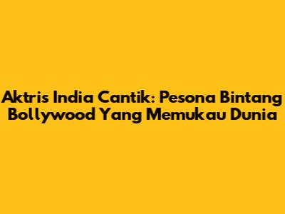 Aktris India Cantik: Pesona Bintang Bollywood Yang Memukau Dunia