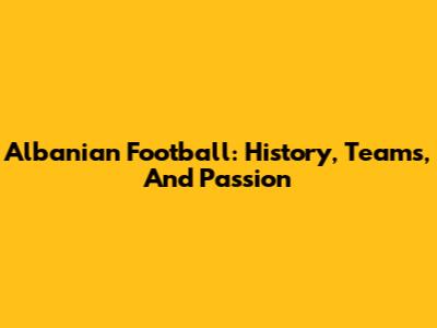 Albanian Football: History, Teams, And Passion