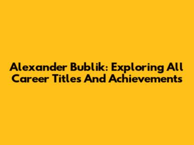Alexander Bublik: Exploring All Career Titles And Achievements