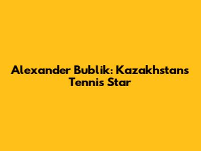 Alexander Bublik: Kazakhstan's Tennis Star