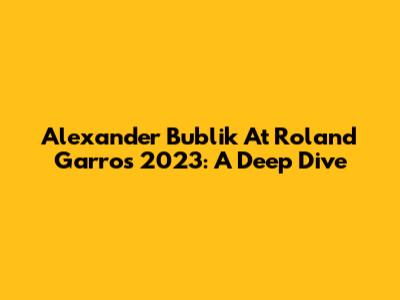 Alexander Bublik At Roland Garros 2023: A Deep Dive