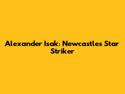 Alexander Isak: Newcastle's Star Striker