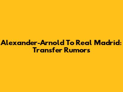 Alexander-Arnold To Real Madrid: Transfer Rumors