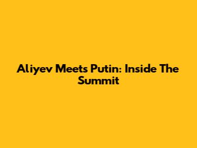 Aliyev Meets Putin: Inside The Summit