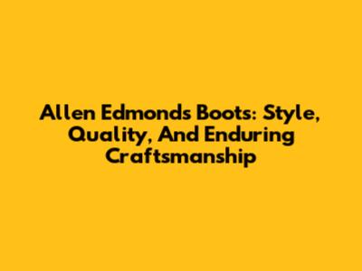 Allen Edmonds Boots: Style, Quality, And Enduring Craftsmanship