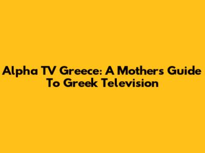 Alpha TV Greece: A Mother's Guide To Greek Television