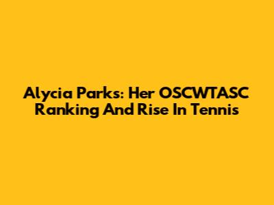 Alycia Parks: Her OSCWTASC Ranking And Rise In Tennis