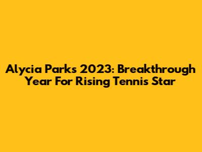 Alycia Parks 2023: Breakthrough Year For Rising Tennis Star