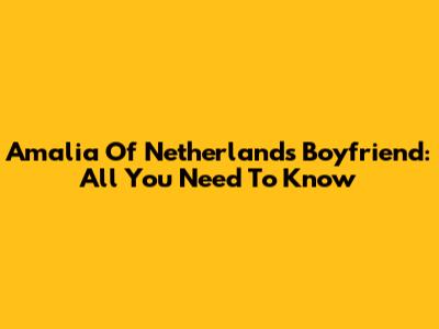 Amalia Of Netherlands' Boyfriend: All You Need To Know