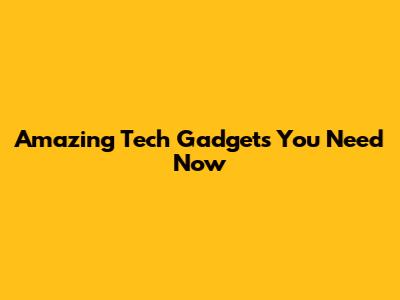 Amazing Tech Gadgets You Need Now