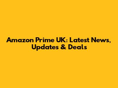 Amazon Prime UK: Latest News, Updates & Deals