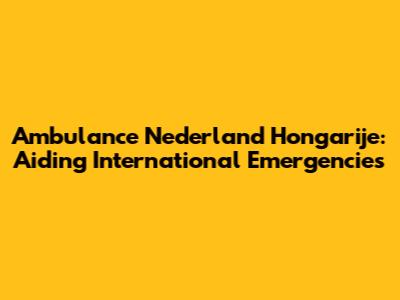 Ambulance Nederland Hongarije: Aiding International Emergencies