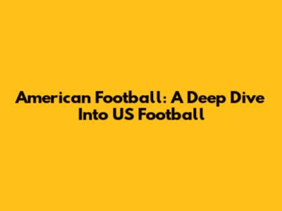 American Football: A Deep Dive Into US Football