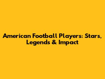 American Football Players: Stars, Legends & Impact