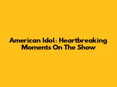 American Idol: Heartbreaking Moments On The Show