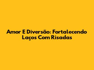 Amor E Diversão: Fortalecendo Laços Com Risadas