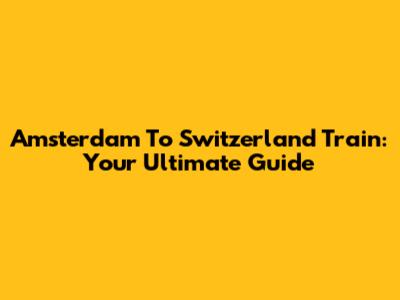Amsterdam To Switzerland Train: Your Ultimate Guide