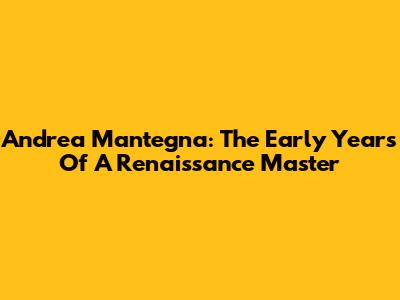 Andrea Mantegna: The Early Years Of A Renaissance Master