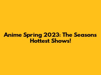 Anime Spring 2023: The Season's Hottest Shows!