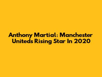 Anthony Martial: Manchester United's Rising Star In 2020