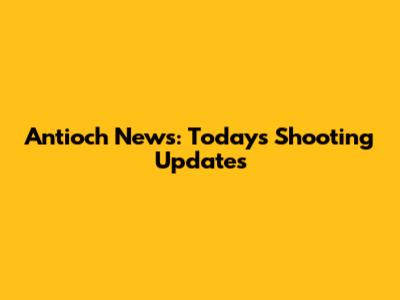 Antioch News: Today's Shooting Updates