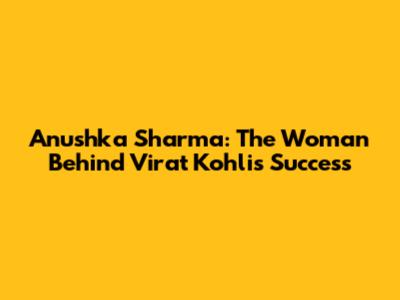Anushka Sharma: The Woman Behind Virat Kohli's Success