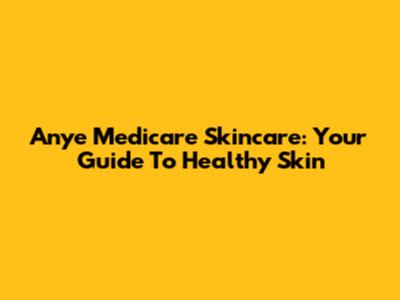 Anye Medicare Skincare: Your Guide To Healthy Skin