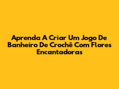 Aprenda A Criar Um Jogo De Banheiro De Crochê Com Flores Encantadoras