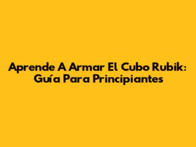 Aprende A Armar El Cubo Rubik: Guía Para Principiantes