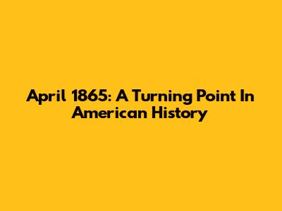 April 1865: A Turning Point In American History