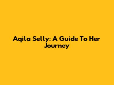 Aqila Selly: A Guide To Her Journey