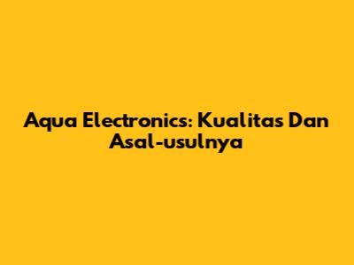 Aqua Electronics: Kualitas Dan Asal-usulnya
