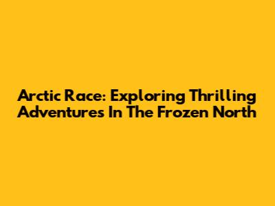 Arctic Race: Exploring Thrilling Adventures In The Frozen North
